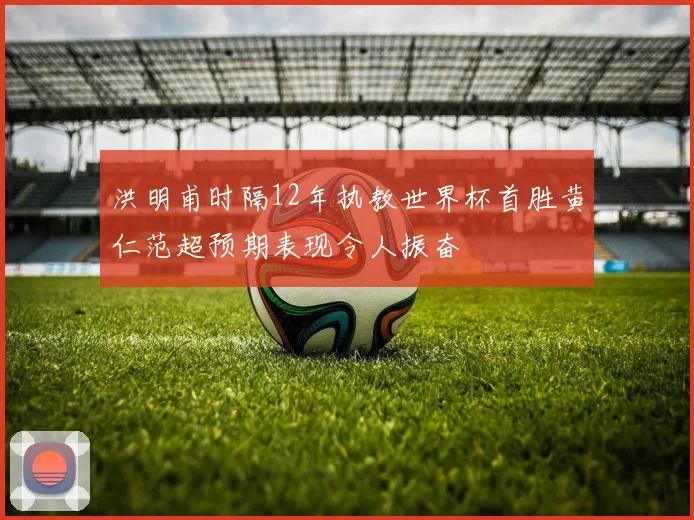 洪明甫时隔12年执教世界杯首胜黄仁范超预期表现令人振奋