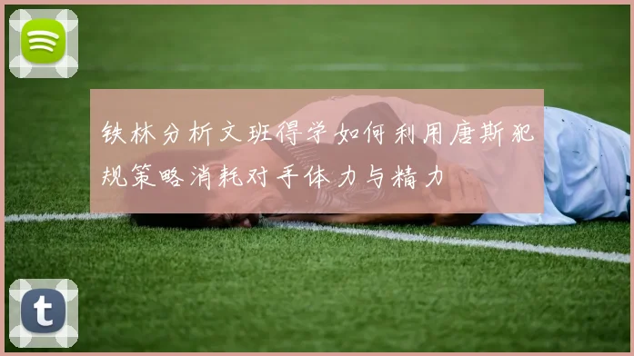 铁林分析文班得学如何利用唐斯犯规策略消耗对手体力与精力