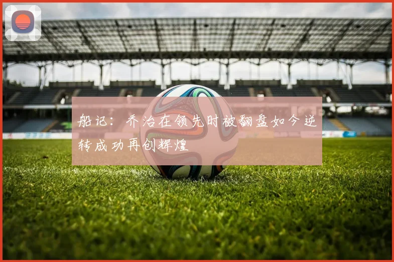 船记：乔治在领先时被翻盘如今逆转成功再创辉煌