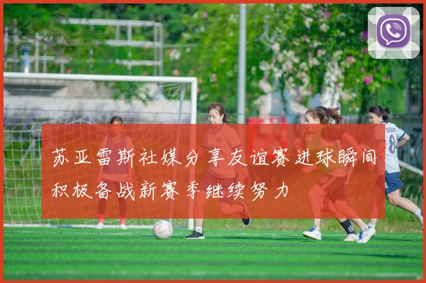 苏亚雷斯社媒分享友谊赛进球瞬间积极备战新赛季继续努力