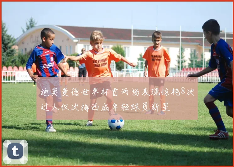迪奥曼德世界杯首两场表现惊艳8次过人仅次梅西成年轻球员新星