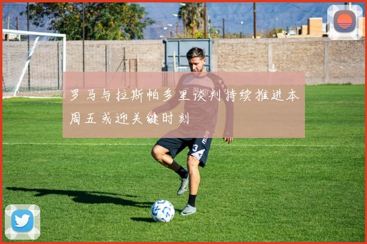 罗马与拉斯帕多里谈判持续推进本周五或迎关键时刻