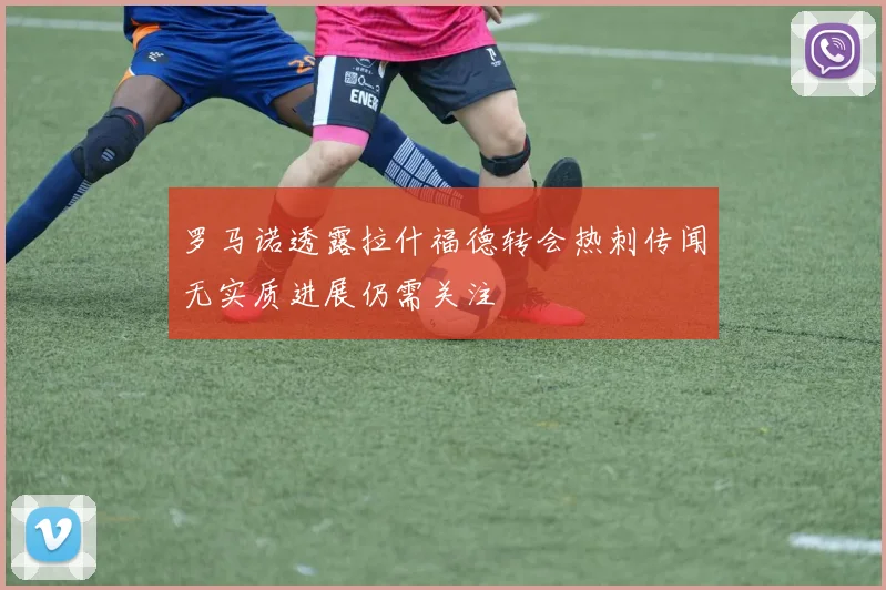 罗马诺透露拉什福德转会热刺传闻无实质进展仍需关注