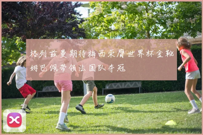 格列兹曼期待梅西荣膺世界杯金靴姆巴佩带领法国队夺冠