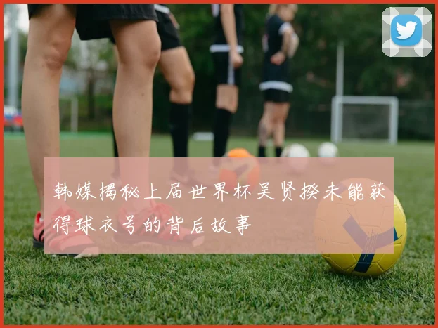 韩媒揭秘上届世界杯吴贤揆未能获得球衣号的背后故事