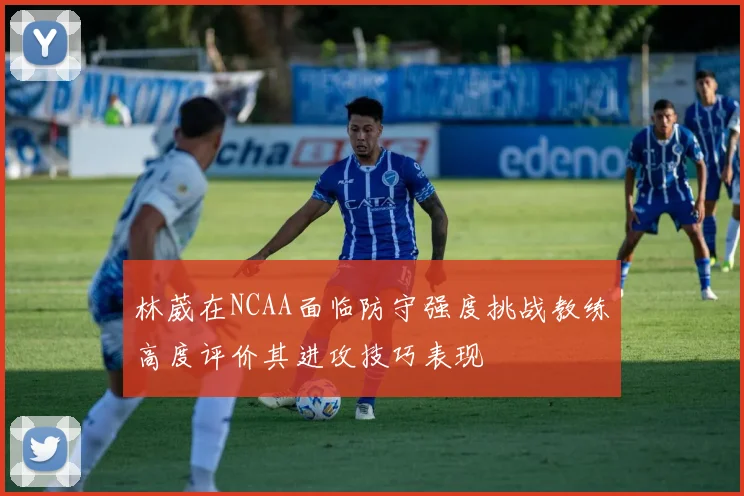 林葳在NCAA面临防守强度挑战教练高度评价其进攻技巧表现