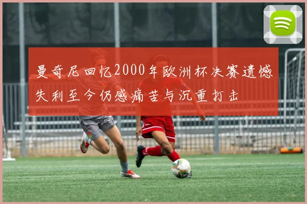 曼奇尼回忆2000年欧洲杯决赛遗憾失利至今仍感痛苦与沉重打击