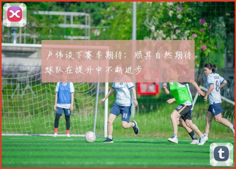 卢伟谈下赛季期待：顺其自然期待球队在提升中不断进步