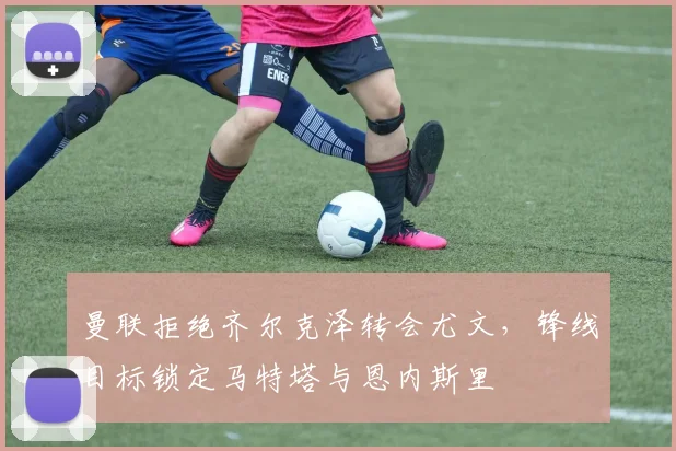 曼联拒绝齐尔克泽转会尤文，锋线目标锁定马特塔与恩内斯里