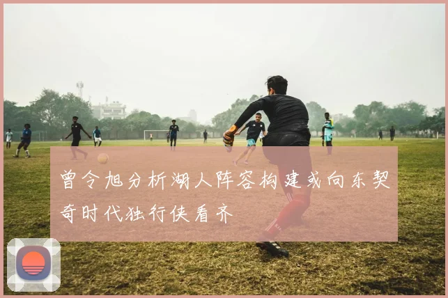 曾令旭分析湖人阵容构建或向东契奇时代独行侠看齐