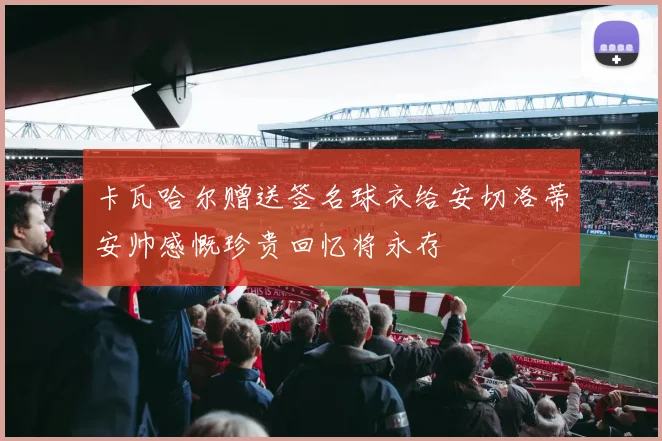 卡瓦哈尔赠送签名球衣给安切洛蒂安帅感慨珍贵回忆将永存