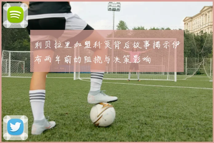 利贝拉里加盟科莫背后故事揭示伊布两年前的阻挠与决策影响