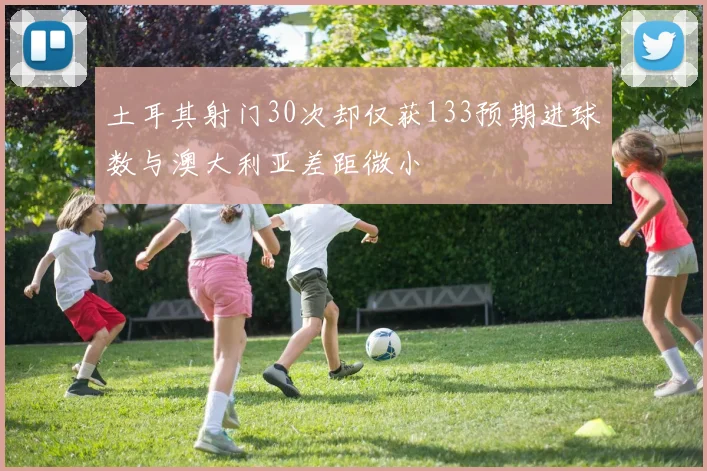 土耳其射门30次却仅获133预期进球数与澳大利亚差距微小