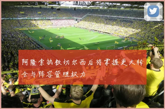 阿隆索执教切尔西后将掌握更大转会与阵容管理权力