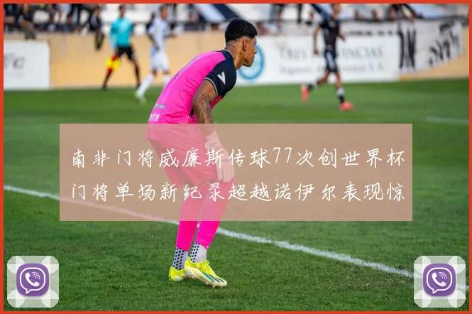 南非门将威廉斯传球77次创世界杯门将单场新纪录超越诺伊尔表现惊艳