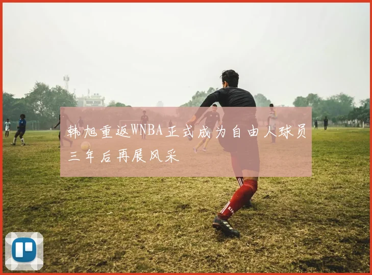 韩旭重返WNBA正式成为自由人球员三年后再展风采