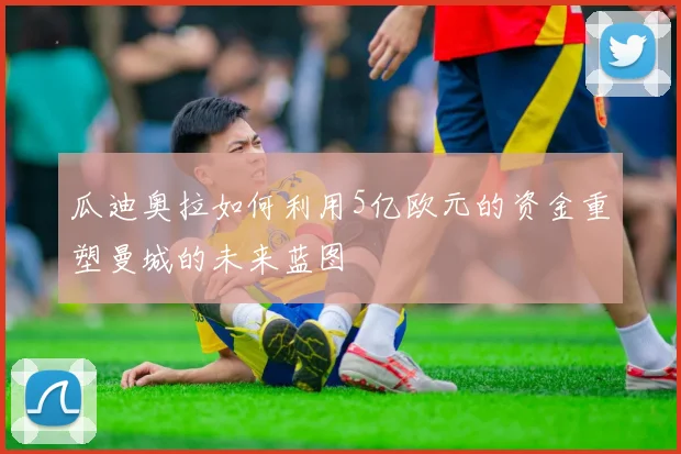 瓜迪奥拉如何利用5亿欧元的资金重塑曼城的未来蓝图