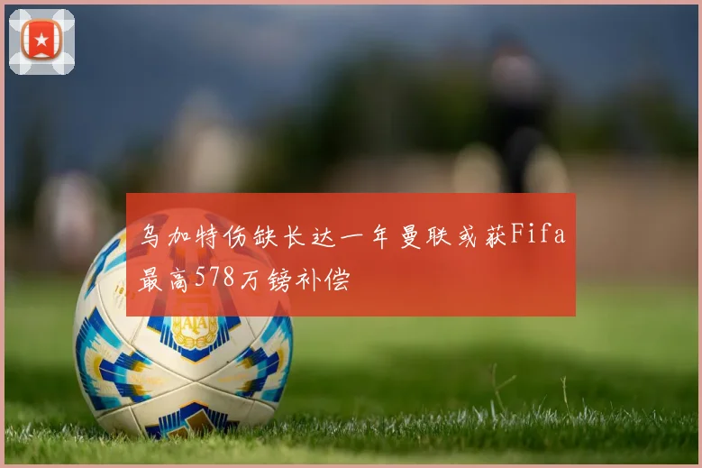 乌加特伤缺长达一年曼联或获Fifa最高578万镑补偿