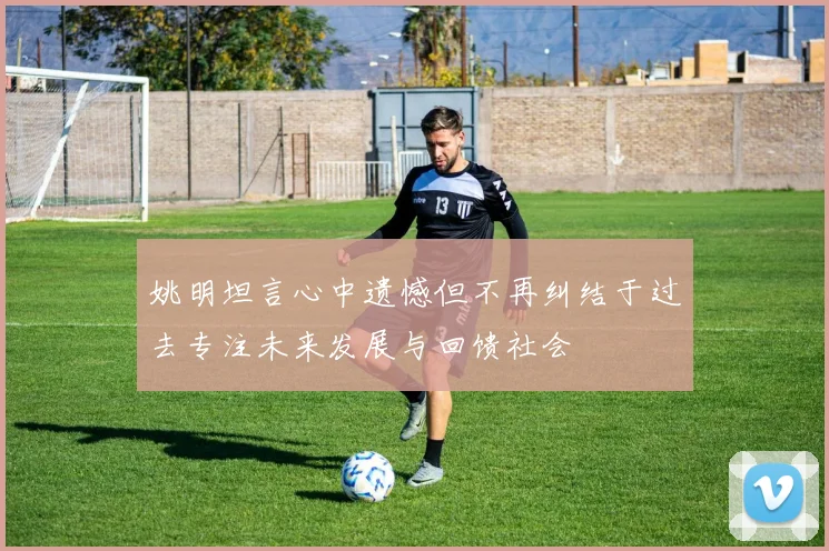 姚明坦言心中遗憾但不再纠结于过去专注未来发展与回馈社会