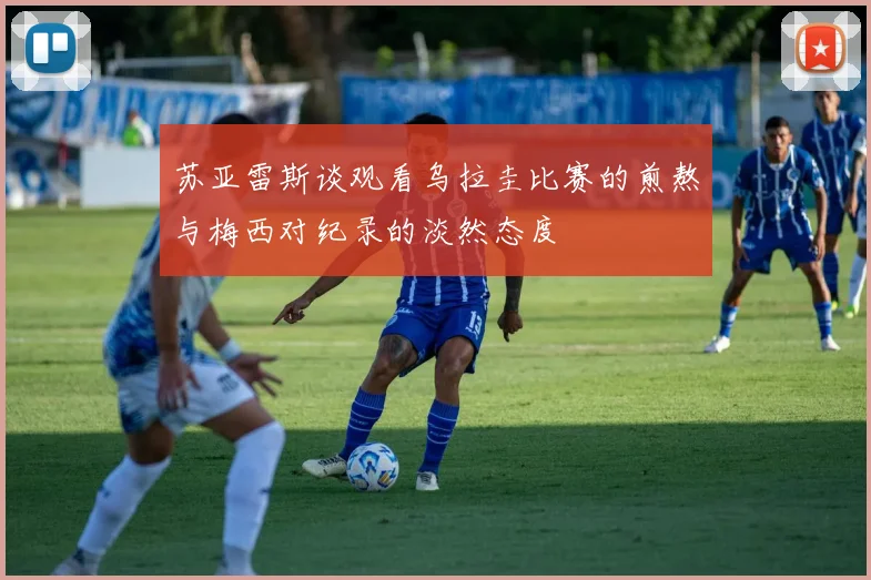 苏亚雷斯谈观看乌拉圭比赛的煎熬与梅西对纪录的淡然态度