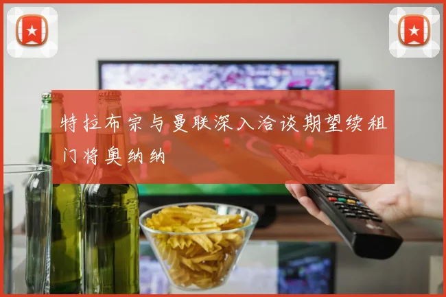 特拉布宗与曼联深入洽谈期望续租门将奥纳纳